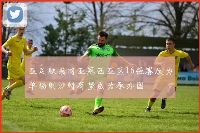 亚足联或将亚冠西亚区16强赛改为单场制沙特有望成为承办国