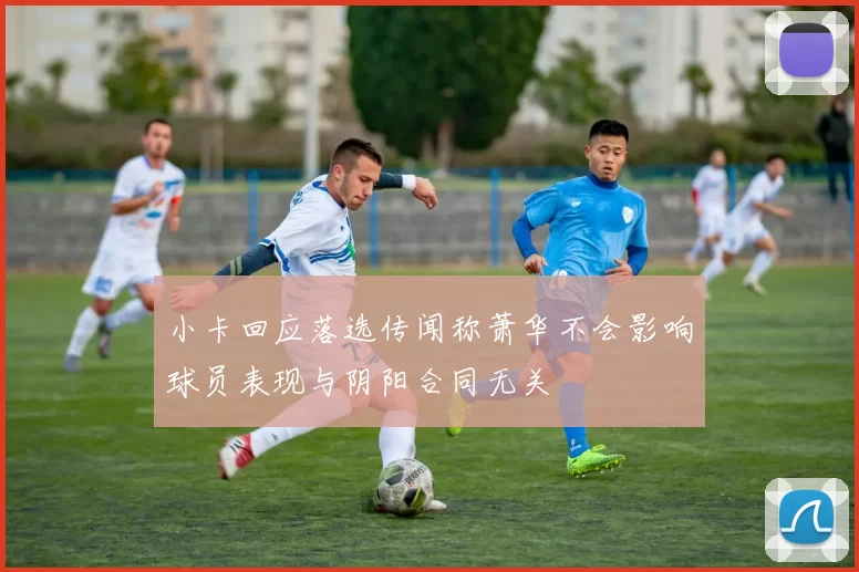 小卡回应落选传闻称萧华不会影响球员表现与阴阳合同无关