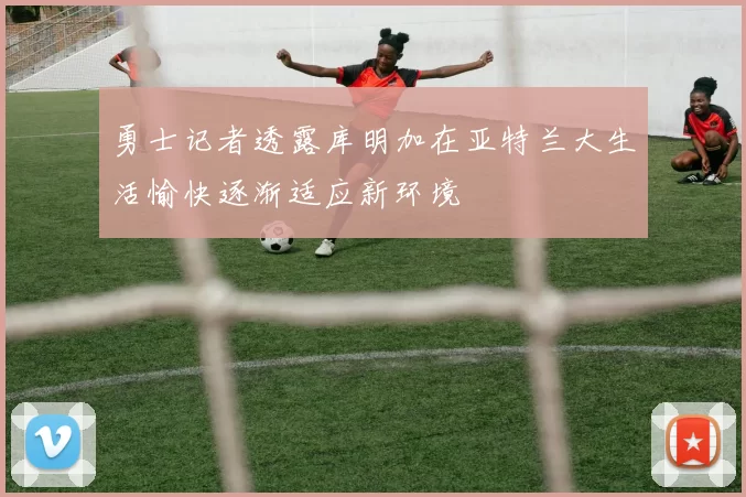 勇士记者透露库明加在亚特兰大生活愉快逐渐适应新环境