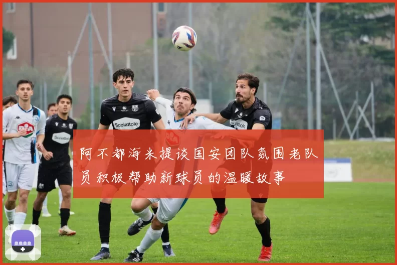 阿不都海米提谈国安团队氛围老队员积极帮助新球员的温暖故事
