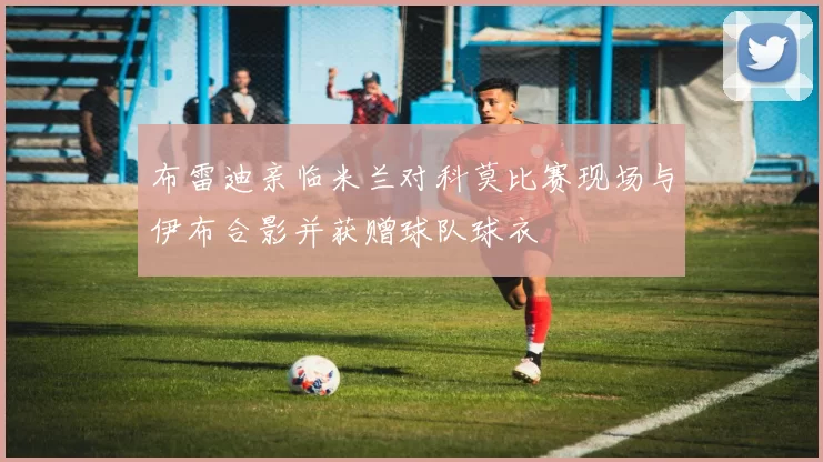 布雷迪亲临米兰对科莫比赛现场与伊布合影并获赠球队球衣