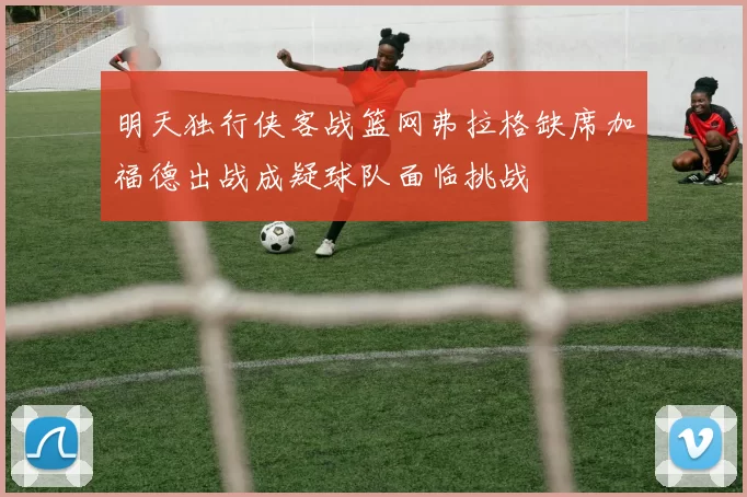 明天独行侠客战篮网弗拉格缺席加福德出战成疑球队面临挑战
