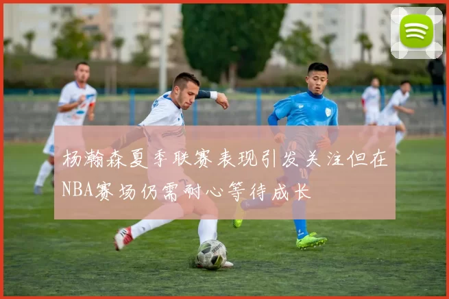 杨瀚森夏季联赛表现引发关注但在NBA赛场仍需耐心等待成长