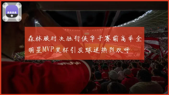森林狼对决独行侠华子赛前高举全明星MVP奖杯引发球迷热烈欢呼