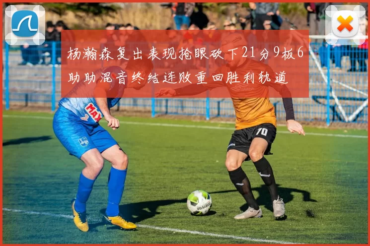 杨瀚森复出表现抢眼砍下21分9板6助助混音终结连败重回胜利轨道