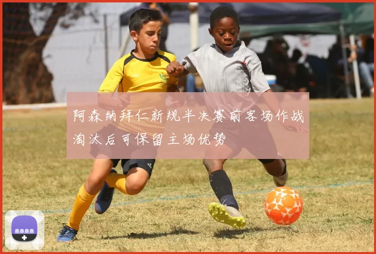 阿森纳拜仁新规半决赛前客场作战淘汰后可保留主场优势