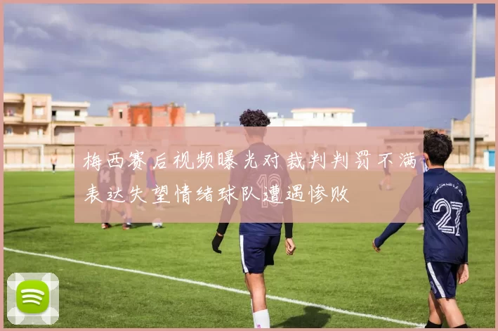 梅西赛后视频曝光对裁判判罚不满表达失望情绪球队遭遇惨败