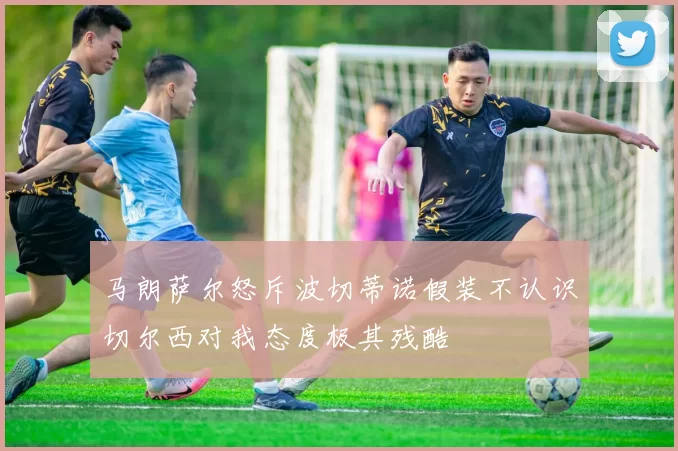 马朗萨尔怒斥波切蒂诺假装不认识切尔西对我态度极其残酷