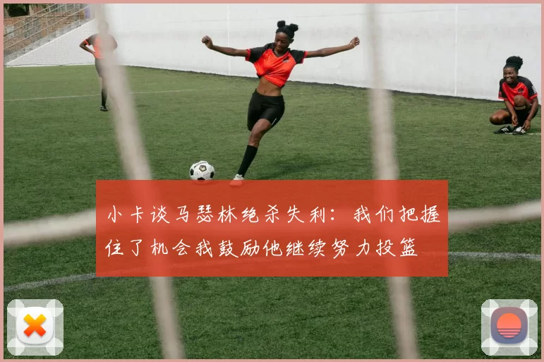 小卡谈马瑟林绝杀失利：我们把握住了机会我鼓励他继续努力投篮