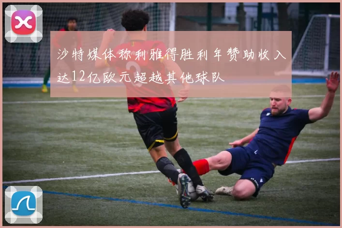沙特媒体称利雅得胜利年赞助收入达12亿欧元超越其他球队