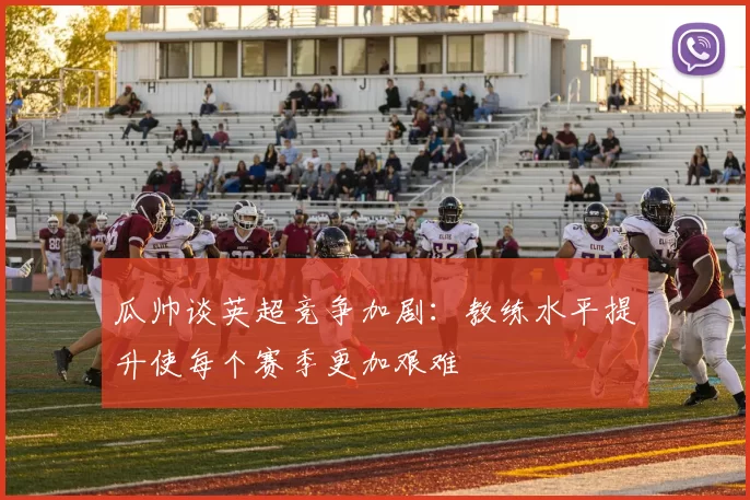 瓜帅谈英超竞争加剧：教练水平提升使每个赛季更加艰难