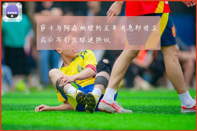 萨卡与阿森纳续约五年消息即将正式公布引发球迷热议