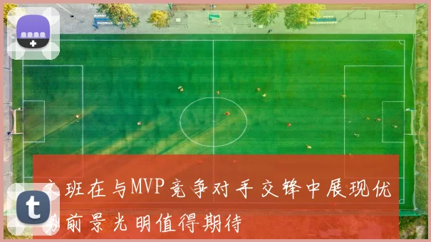 文班在与MVP竞争对手交锋中展现优势前景光明值得期待